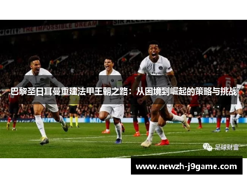 巴黎圣日耳曼重建法甲王朝之路:从困境到崛起的策略与挑战 巴黎圣日耳曼重建法甲王朝之路:从困境到崛起的策略与挑战