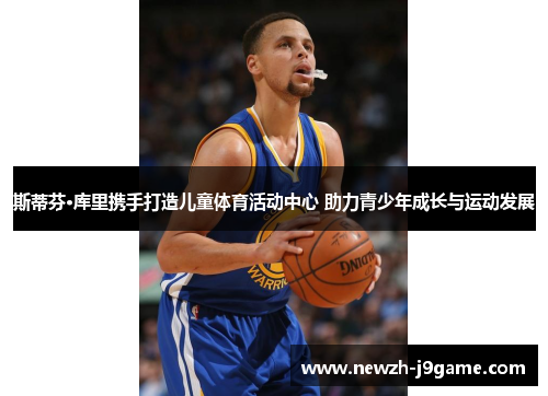 斯蒂芬·库里携手打造儿童体育活动中心 助力青少年成长与运动发展 斯蒂芬·库里携手打造儿童体育活动中心 助力青少年成长与运动发展