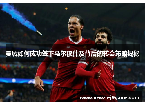曼城如何成功签下马尔穆什及背后的转会策略揭秘 曼城如何成功签下马尔穆什及背后的转会策略揭秘