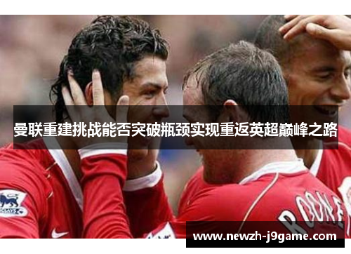 曼联重建挑战能否突破瓶颈实现重返英超巅峰之路 曼联重建挑战能否突破瓶颈实现重返英超巅峰之路