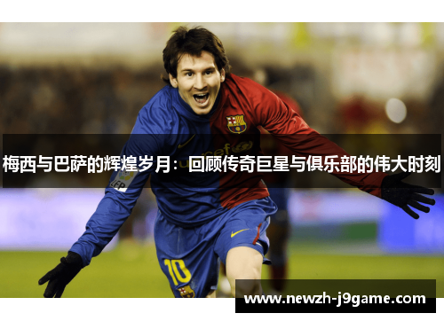 梅西与巴萨的辉煌岁月:回顾传奇巨星与俱乐部的伟大时刻 梅西与巴萨的辉煌岁月:回顾传奇巨星与俱乐部的伟大时刻