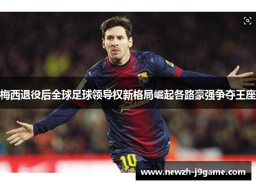 梅西退役后全球足球领导权新格局崛起各路豪强争夺王座 梅西退役后全球足球领导权新格局崛起各路豪强争夺王座