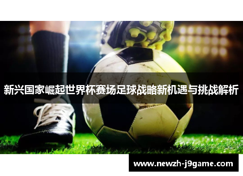 新兴国家崛起世界杯赛场足球战略新机遇与挑战解析