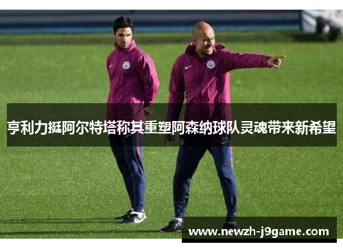 亨利力挺阿尔特塔称其重塑阿森纳球队灵魂带来新希望