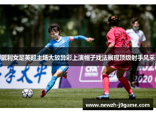 戴利女足英超主场大放异彩上演帽子戏法展现顶级射手风采