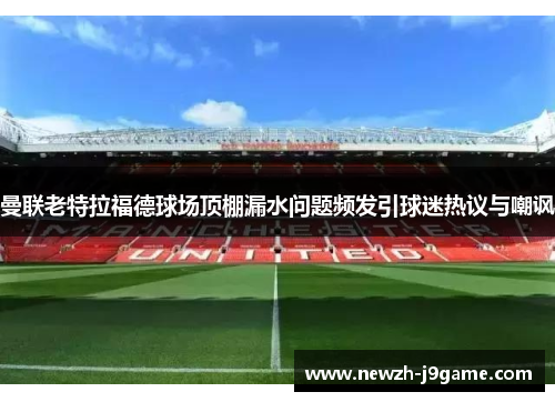 曼联老特拉福德球场顶棚漏水问题频发引球迷热议与嘲讽