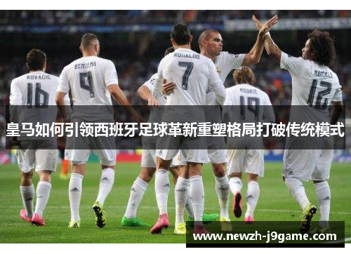 皇马如何引领西班牙足球革新重塑格局打破传统模式