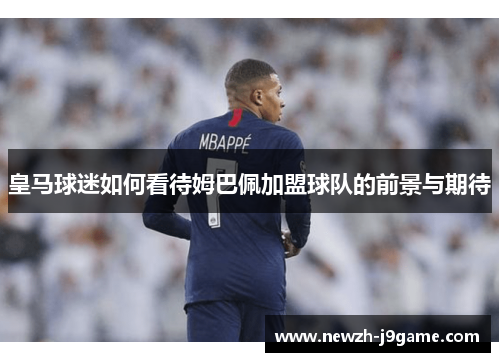 皇马球迷如何看待姆巴佩加盟球队的前景与期待