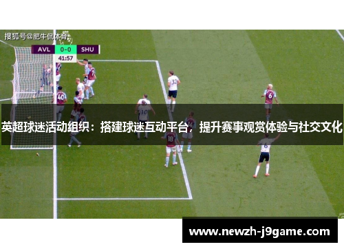 英超球迷活动组织:搭建球迷互动平台,提升赛事观赏体验与社交文化 英超球迷活动组织:搭建球迷互动平台,提升赛事观赏体验与社交文化