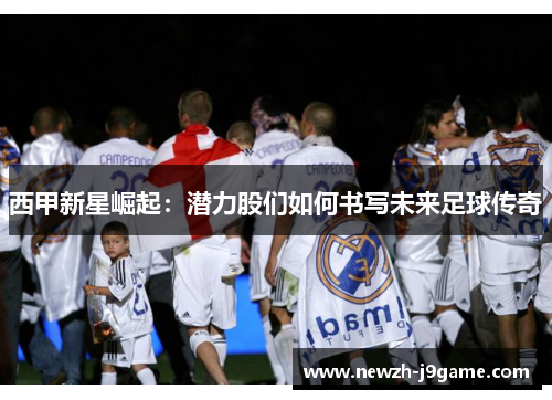 西甲新星崛起:潜力股们如何书写未来足球传奇 西甲新星崛起:潜力股们如何书写未来足球传奇