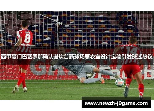 西甲豪门巴塞罗那确认诺坎普新球场更衣室设计定稿引发球迷热议 西甲豪门巴塞罗那确认诺坎普新球场更衣室设计定稿引发球迷热议