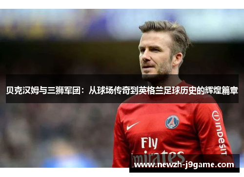 贝克汉姆与三狮军团:从球场传奇到英格兰足球历史的辉煌篇章 贝克汉姆与三狮军团:从球场传奇到英格兰足球历史的辉煌篇章