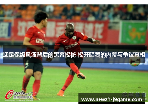 辽足保级风波背后的黑幕揭秘 揭开暗藏的内幕与争议真相 辽足保级风波背后的黑幕揭秘 揭开暗藏的内幕与争议真相