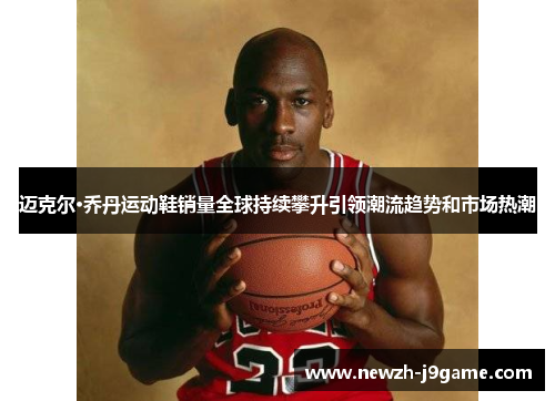 迈克尔·乔丹运动鞋销量全球持续攀升引领潮流趋势和市场热潮 迈克尔·乔丹运动鞋销量全球持续攀升引领潮流趋势和市场热潮